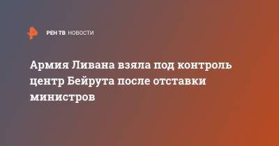 Армия Ливана взяла под контроль центр Бейрута после отставки министров - ren.tv - Ливан - Бейрут - Протесты