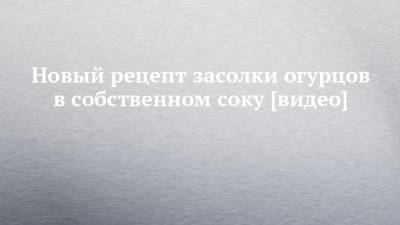Новый рецепт засолки огурцов в собственном соку [видео] - chelny-izvest.ru