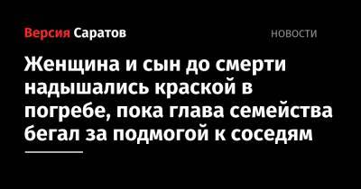 Женщина и сын до смерти надышались краской в погребе, пока глава семейства бегал за подмогой к соседям - nversia.ru - Саратовская обл.
