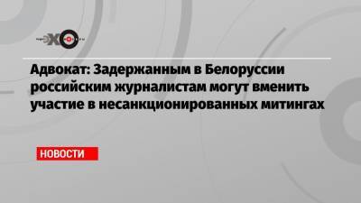 Антон Гашинский - Адвокат: Задержанным в Белоруссии российским журналистам могут вменить участие в несанкционированных митингах - echo.msk.ru - Москва - Белоруссия