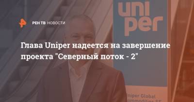 Глава Uniper надеется на завершение проекта "Северный поток - 2" - ren.tv