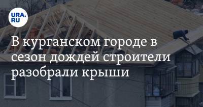 В курганском городе в сезон дождей строители разобрали крыши - ura.news - Курганская обл. - Шадринск