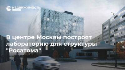 В центре Москвы построят лабораторию для структуры "Росатома" - realty.ria.ru - Москва