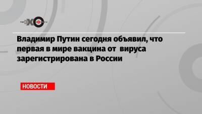 Владимир Путин - Владимир Путин сегодня объявил, что первая в мире вакцина от вируса зарегистрирована в России - echo.msk.ru - Россия