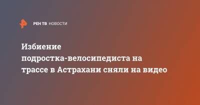 Избиение подростка-велосипедиста на трассе в Астрахани сняли на видео - ren.tv - Астрахань