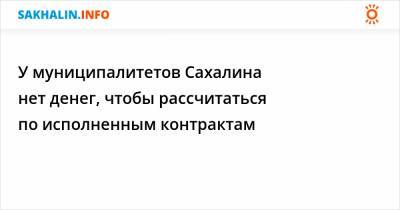 Антон Зайцев - У муниципалитетов Сахалина нет денег, чтобы рассчитаться по исполненным контрактам - sakhalin.info - Сахалинская обл.