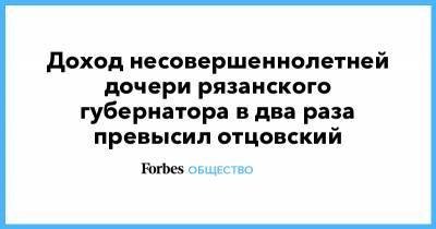 Доход несовершеннолетней дочери рязанского губернатора в два раза превысил отцовский - forbes.ru - Рязань