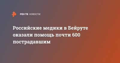 Российские медики в Бейруте оказали помощь почти 600 пострадавшим - ren.tv - Россия - Ливан - Бейрут