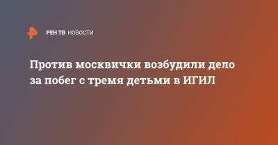 Против москвички возбудили дело за побег с тремя детьми в ИГИЛ - ren.tv - Москва - Россия - Сирия - Турция - Зеленоград