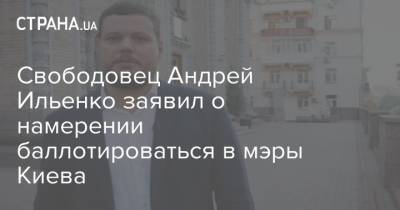 Свободовец Андрей Ильенко заявил о намерении баллотироваться в мэры Киева - strana.ua - Киев - Киев