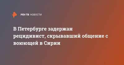 В Петербурге задержан рецидивист, скрывавший общение с воюющей в Сирии - ren.tv - Россия - Сирия - Санкт-Петербург