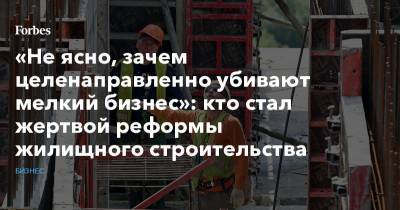 «Не ясно, зачем целенаправленно убивают мелкий бизнес»: кто стал жертвой реформы жилищного строительства - forbes.ru