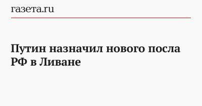 Владимир Путин - Путин назначил нового посла РФ в Ливане - gazeta.ru - Россия - Ливан - Бейрут