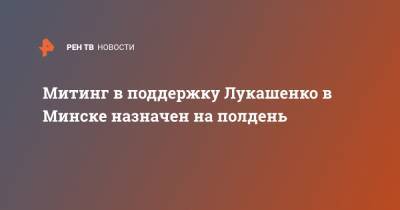 Александр Лукашенко - Митинг в поддержку Лукашенко в Минске назначен на полдень - ren.tv - Белоруссия - Минск - Русь