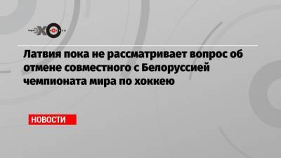 Кришьяниса Кариньша - Латвия пока не рассматривает вопрос об отмене совместного с Белоруссией чемпионата мира по хоккею - echo.msk.ru - Белоруссия - Рига - Минск - Латвия