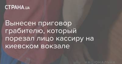 Вынесен приговор грабителю, который порезал лицо кассиру на киевском вокзале - strana.ua - Англия - Печерск - Киев