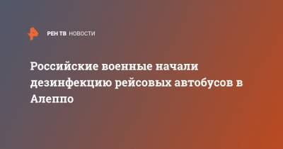 Российские военные начали дезинфекцию рейсовых автобусов в Алеппо - ren.tv - Россия - Сирия