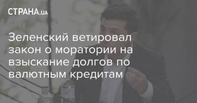 Зеленский ветировал закон о моратории на взыскание долгов по валютным кредитам - strana.ua - Украина
