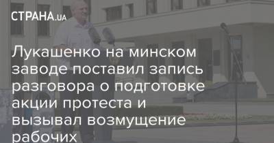 Александр Лукашенко - Лукашенко на минском заводе поставил запись разговора о подготовке акции протеста и вызывал возмущение рабочих - strana.ua - Белоруссия