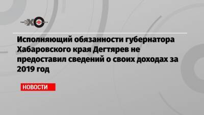 Алексей Навальный - Сергей Фургал - Михаил Дегтярев - Исполняющий обязанности губернатора Хабаровского края Дегтярев не предоставил сведений о своих доходах за 2019 год - echo.msk.ru - Хабаровский край