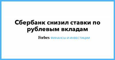 Сбербанк снизил ставки по рублевым вкладам - forbes.ru