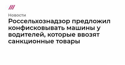 Россельхознадзор предложил конфисковывать машины у водителей, которые ввозят санкционные товары - tvrain.ru - Россия