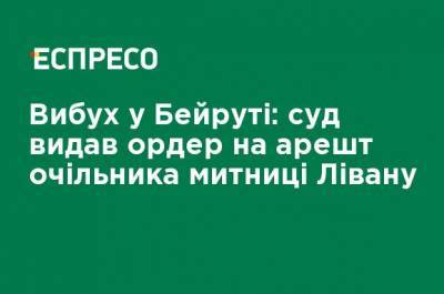 Взрыв в Бейруте: суд выдал ордер на арест главы таможни Ливана - ru.espreso.tv - Украина - Ливан - Бейрут