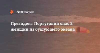 Президент Португалии спас 2 женщин из бушующего океана - ren.tv - Португалия