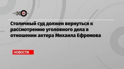 Михаил Ефремов - Эльман Пашаев - Столичный суд должен вернуться к рассмотрению уголовного дела в отношении актера Михаила Ефремова - echo.msk.ru