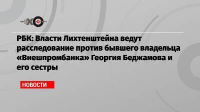 РБК: Власти Лихтенштейна ведут расследование против бывшего владельца «Внешпромбанка» Георгия Беджамова и его сестры - echo.msk.ru - Россия - Лихтенштейн