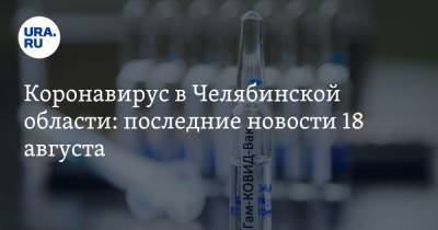 Коронавирус в Челябинской области: последние новости 18 августа. Как пройдет День города, сколько доз вакцины привезут в регион, кто заражается повторно - ura.news - Россия - Китай - Челябинская обл. - Ухань