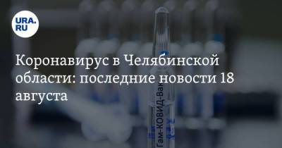 Коронавирус в Челябинской области: последние новости 18 августа. Как пройдет День города, сколько доз вакцины привезут в регион, кто заражается повторно - koronavirus.center - Россия - Китай - Челябинская обл. - Ухань