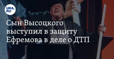 Михаил Ефремов - Никита Высоцкий - Эльман Пашаев - Софья Кругликова - Сын Высоцкого выступил в защиту Ефремова в деле о ДТП. «Он верующий и добрый» - ura.news - Москва - Россия