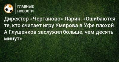 Максим Глушенков - Николай Ларин - Директор «Чертаново» Ларин: «Ошибаются те, кто считает игру Умярова в Уфе плохой. А Глушенков заслужил больше, чем десять минут» - bombardir.ru - Уфа