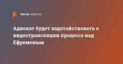 Михаил Ефремов - Эльман Пашаев - Адвокат будет ходатайствовать о видеотрансляции процесса над Ефремовым - ren.tv - Россия