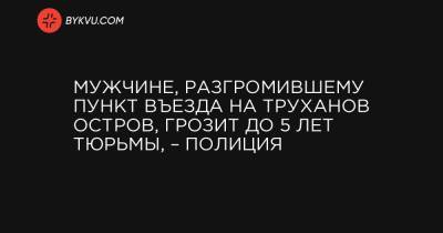 Мужчине, разгромившему пункт въезда на Труханов остров, грозит до 5 лет тюрьмы, – полиция - bykvu.com - Киевская обл.