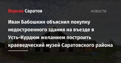 Иван Бабошкин объяснил покупку недостроенного здания на въезде в Усть-Курдюм желанием построить краеведческий музей Саратовского района - nversia.ru - Саратовская обл. - район Саратовский