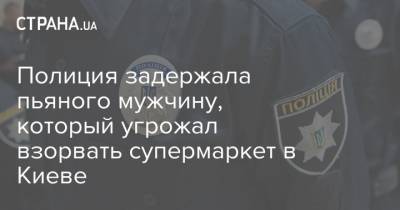Полиция задержала пьяного мужчину, который угрожал взорвать супермаркет в Киеве - strana.ua - Киев