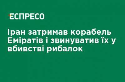 Иран задержал корабль Эмиратов и обвинил их в убийстве рыбаков - ru.espreso.tv - Украина - Иран - Эмираты - Тегеран