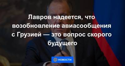 Сергей Лавров - Лавров надеется, что возобновление авиасообщения с Грузией — это вопрос скорого будущего - news.mail.ru - Москва - Россия - Грузия - Тбилиси