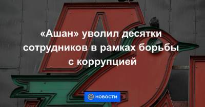 «Ашан» уволил десятки сотрудников в рамках борьбы с коррупцией - news.mail.ru - Россия - Франция
