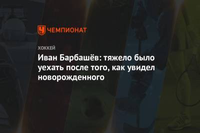 Иван Барбашев - Иван Барбашёв: тяжело было уехать после того, как увидел новорожденного - championat.com - Россия