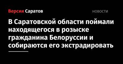 В Саратовской области поймали находящегося в розыске гражданина Белоруссии и собираются его экстрадировать - nversia.ru - Россия - Белоруссия - Саратовская обл.