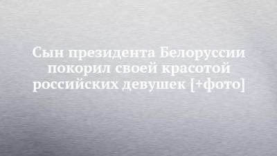 Сын президента Белоруссии покорил своей красотой российских девушек [+фото] - chelny-izvest.ru - Москва - Белоруссия