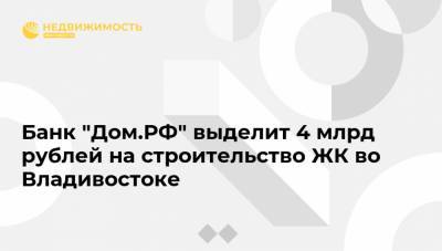 Банк "Дом.РФ" выделит 4 млрд рублей на строительство ЖК во Владивостоке - realty.ria.ru - Москва - Приморье край - Владивосток