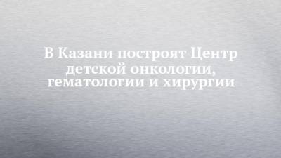 В Казани построят Центр детской онкологии, гематологии и хирургии - chelny-izvest.ru - респ. Татарстан - Казань