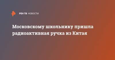 Московскому школьнику пришла радиоактивная ручка из Китая - ren.tv - Москва - Китай