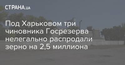 Под Харьковом три чиновника Госрезерва нелегально распродали зерно на 2,5 миллиона - strana.ua - Харьковская обл. - Харьков