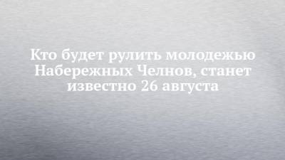 Кто будет рулить молодежью Набережных Челнов, станет известно 26 августа - chelny-izvest.ru - Набережные Челны