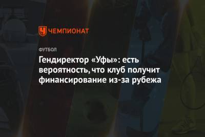 Гендиректор «Уфы»: есть вероятность, что клуб получит финансирование из-за рубежа - championat.com - Уфа